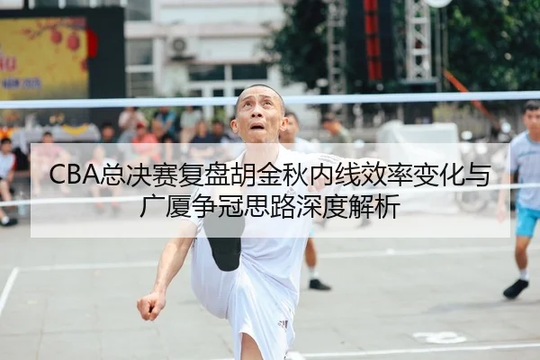 CBA总决赛复盘胡金秋内线效率变化与广厦争冠思路深度解析
