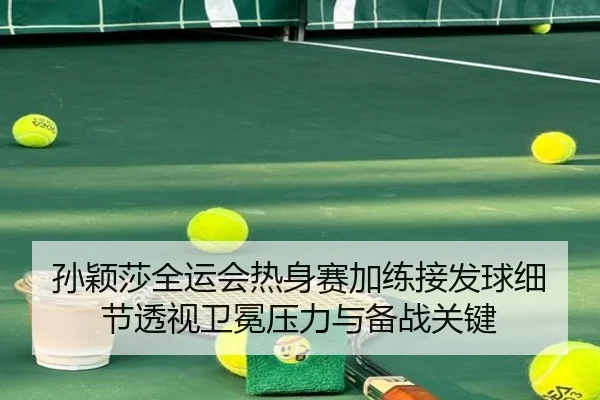 孙颖莎全运会热身赛加练接发球细节透视卫冕压力与备战关键